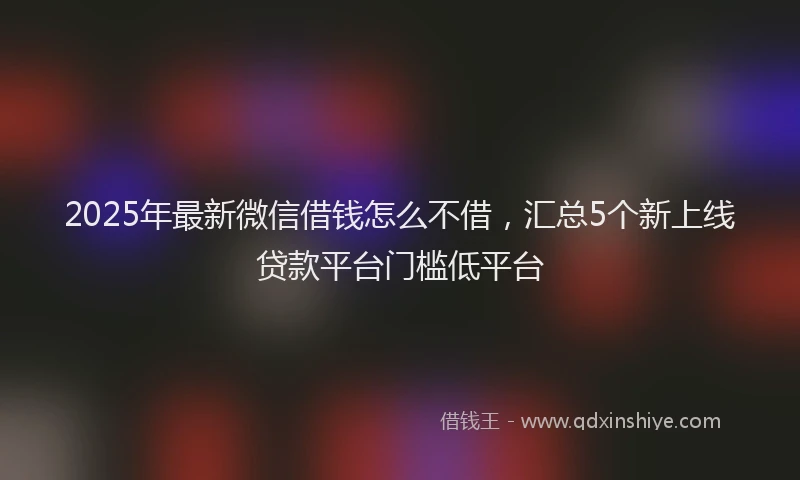 2025年最新微信借钱怎么不借，汇总5个新上线贷款平台门槛低平台