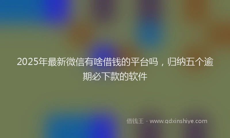 2025年最新微信有啥借钱的平台吗，归纳五个逾期必下款的软件