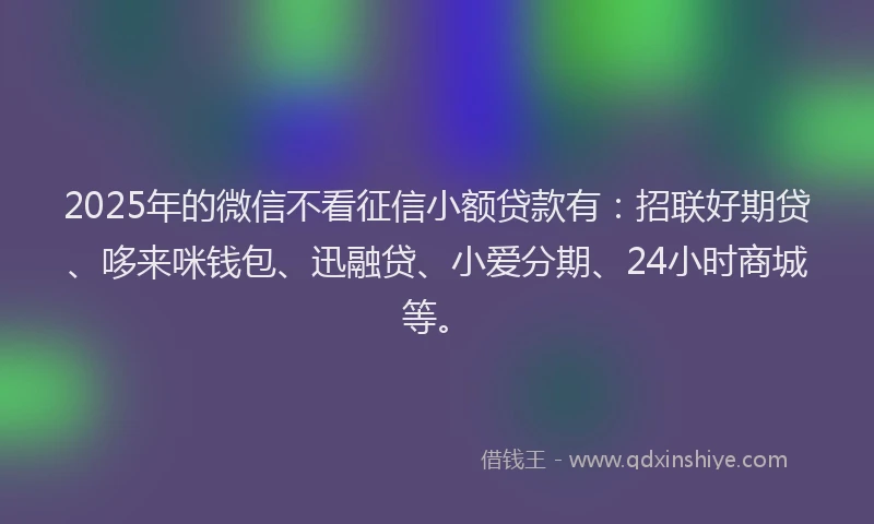 2025年的微信不看征信小额贷款有：招联好期贷、哆来咪钱包、迅融贷、小爱分期、24小时商城等。
