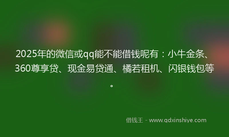 2025年的微信或qq能不能借钱呢有：小牛金条、360尊享贷、现金易贷通、橘若租机、闪银钱包等。