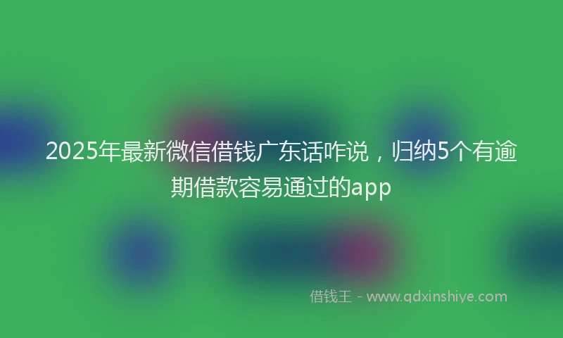 2025年最新微信借钱广东话咋说，归纳5个有逾期借款容易通过的app
