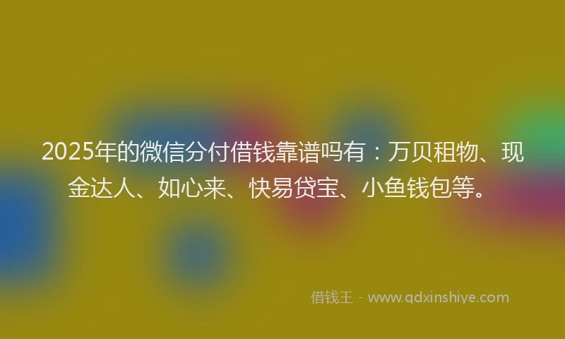 2025年的微信分付借钱靠谱吗有：万贝租物、现金达人、如心来、快易贷宝、小鱼钱包等。