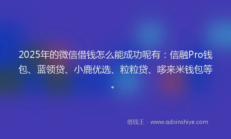 2025年的微信借钱怎么能成功呢有：信融Pro钱包、蓝领贷、小鹿优选、粒粒贷、哆来米钱包等。