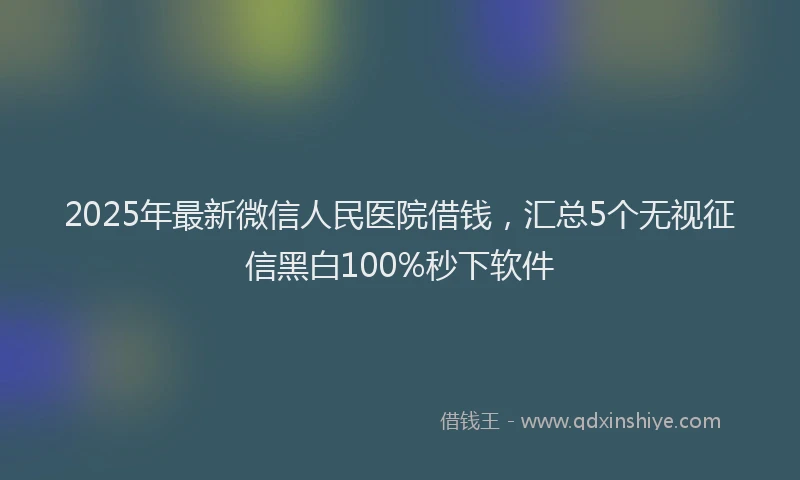 2025年最新微信人民医院借钱，汇总5个无视征信黑白100%秒下软件