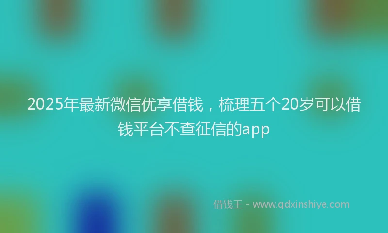 2025年最新微信优享借钱，梳理五个20岁可以借钱平台不查征信的app