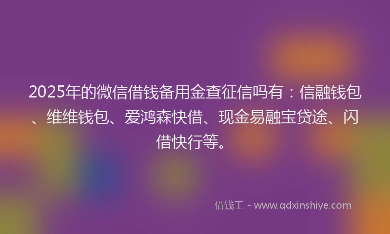 2025年的微信借钱备用金查征信吗有：信融钱包、维维钱包、爱鸿森快借、现金易融宝贷途、闪借快行等。