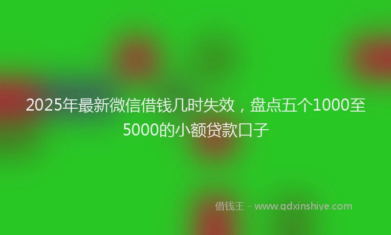 2025年最新微信借钱几时失效，盘点五个1000至5000的小额贷款口子