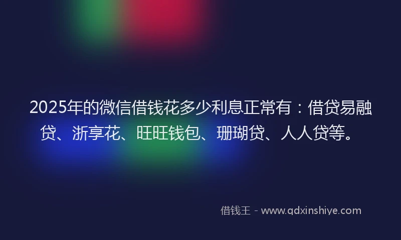 2025年的微信借钱花多少利息正常有：借贷易融贷、浙享花、旺旺钱包、珊瑚贷、人人贷等。