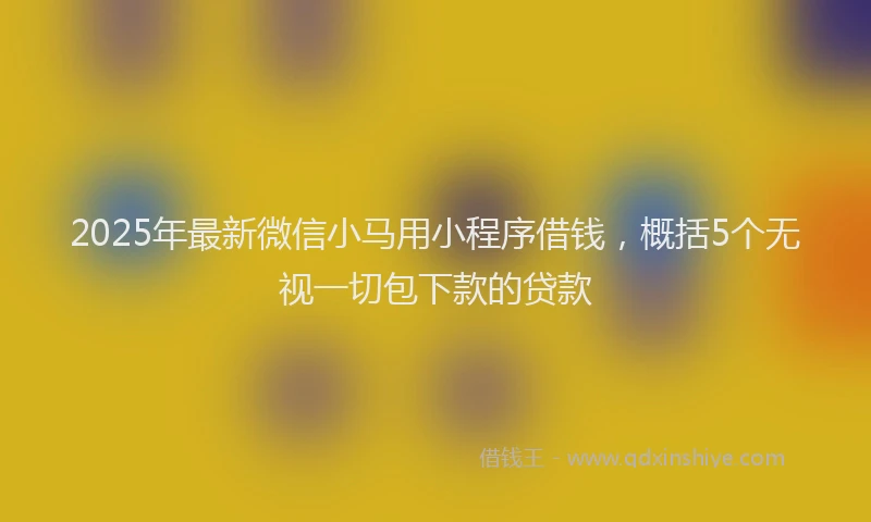 2025年最新微信小马用小程序借钱，概括5个无视一切包下款的贷款