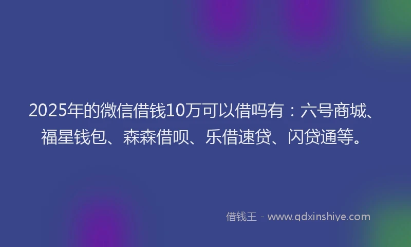 2025年的微信借钱10万可以借吗有：六号商城、福星钱包、森森借呗、乐借速贷、闪贷通等。