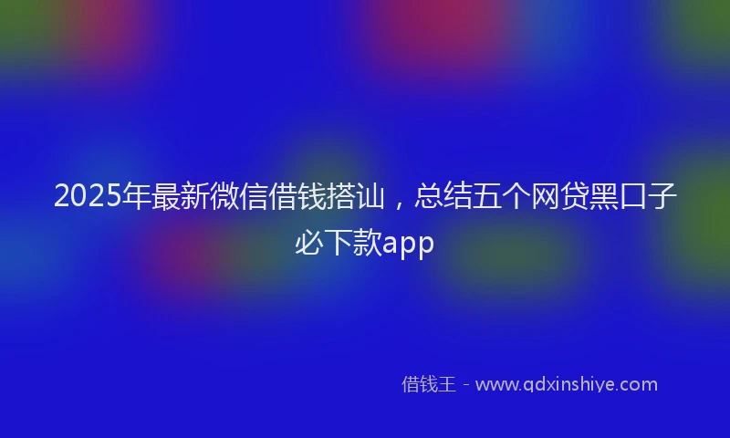 2025年最新微信借钱搭讪，总结五个网贷黑口子必下款app
