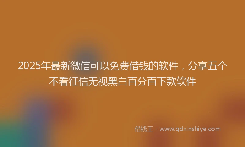 2025年最新微信可以免费借钱的软件，分享五个不看征信无视黑白百分百下款软件