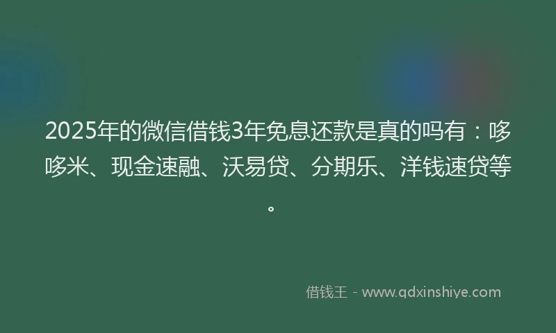 2025年的微信借钱3年免息还款是真的吗有：哆哆米、现金速融、沃易贷、分期乐、洋钱速贷等。