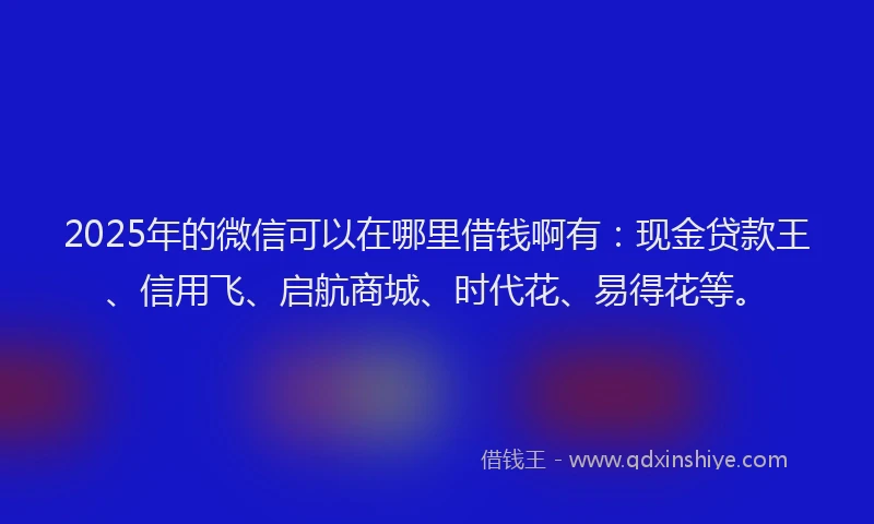 2025年的微信可以在哪里借钱啊有：现金贷款王、信用飞、启航商城、时代花、易得花等。