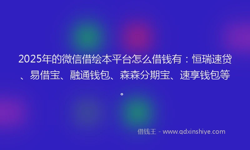 2025年的微信借绘本平台怎么借钱有：恒瑞速贷、易借宝、融通钱包、森森分期宝、速享钱包等。