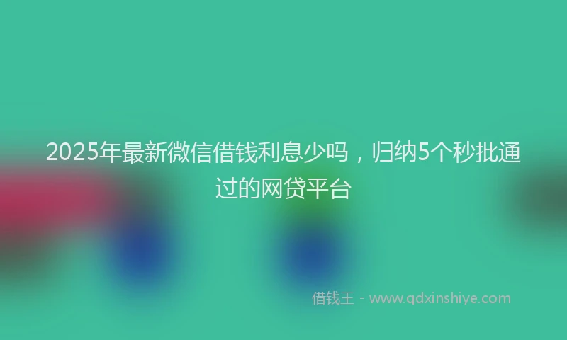 2025年最新微信借钱利息少吗，归纳5个秒批通过的网贷平台