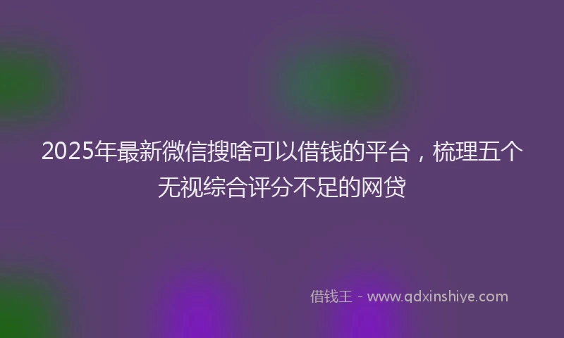 2025年最新微信搜啥可以借钱的平台，梳理五个无视综合评分不足的网贷
