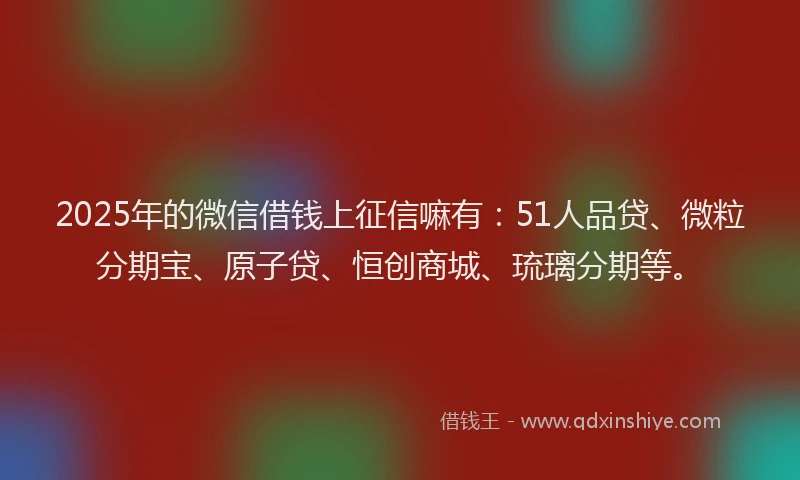 2025年的微信借钱上征信嘛有：51人品贷、微粒分期宝、原子贷、恒创商城、琉璃分期等。