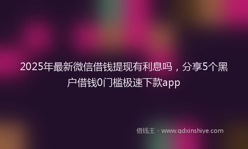 2025年最新微信借钱提现有利息吗，分享5个黑户借钱0门槛极速下款app