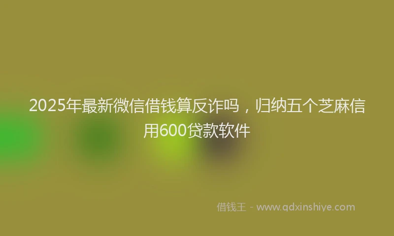 2025年最新微信借钱算反诈吗，归纳五个芝麻信用600贷款软件