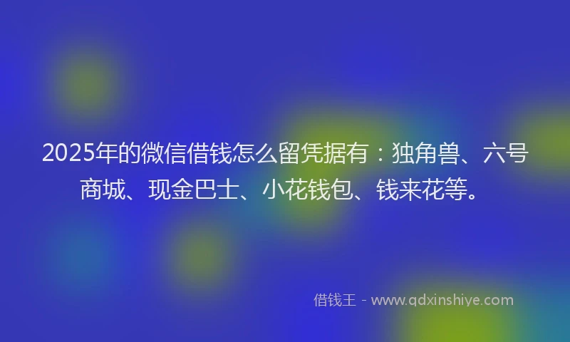 2025年的微信借钱怎么留凭据有：独角兽、六号商城、现金巴士、小花钱包、钱来花等。