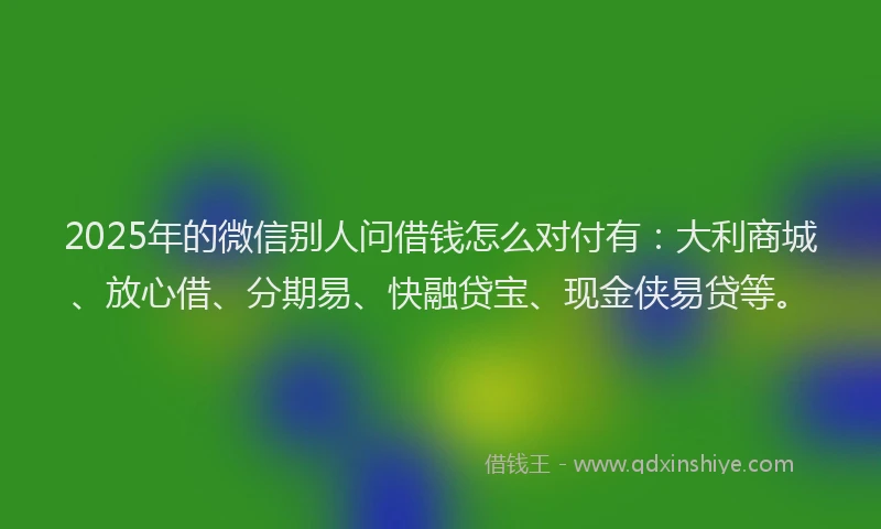 2025年的微信别人问借钱怎么对付有：大利商城、放心借、分期易、快融贷宝、现金侠易贷等。