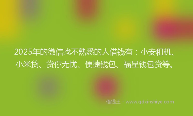 2025年的微信找不熟悉的人借钱有：小安租机、小米贷、贷你无忧、便捷钱包、福星钱包贷等。