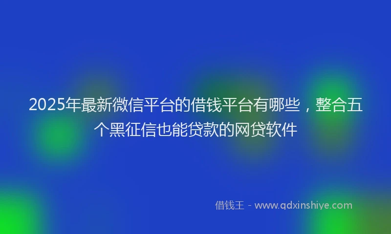 2025年最新微信平台的借钱平台有哪些，整合五个黑征信也能贷款的网贷软件