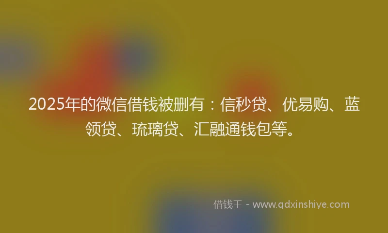 2025年的微信借钱被删有：信秒贷、优易购、蓝领贷、琉璃贷、汇融通钱包等。