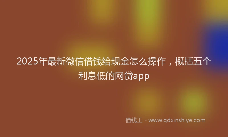 2025年最新微信借钱给现金怎么操作，概括五个利息低的网贷app