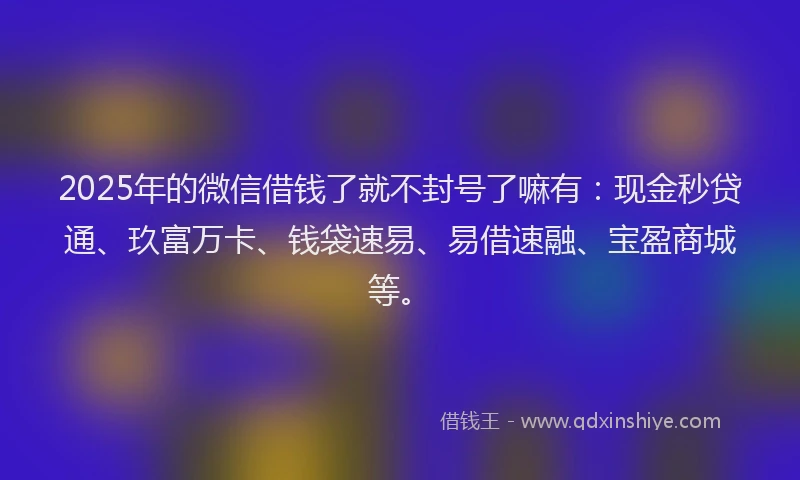 2025年的微信借钱了就不封号了嘛有:现金秒贷通、玖富万卡、钱袋速易、易借速融、宝盈商城等。