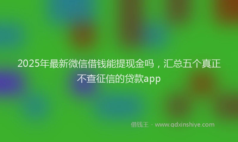 2025年最新微信借钱能提现金吗，汇总五个真正不查征信的贷款app