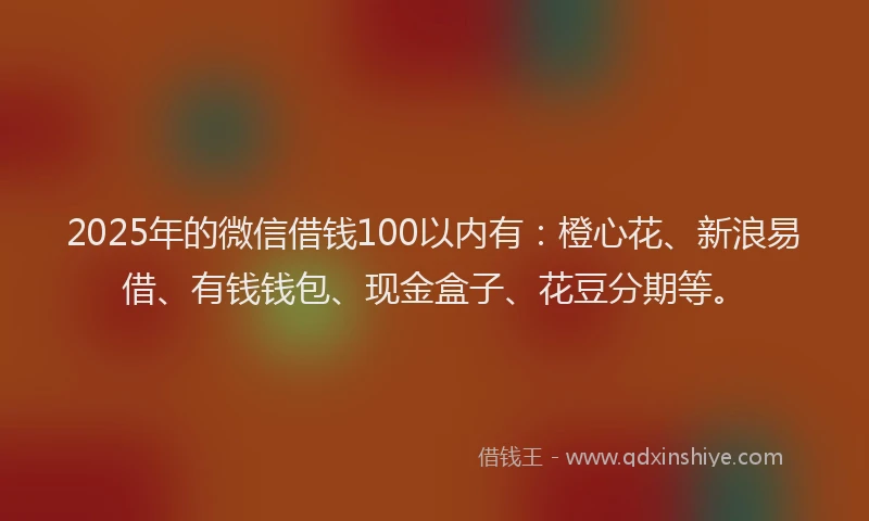 2025年的微信借钱100以内有：橙心花、新浪易借、有钱钱包、现金盒子、花豆分期等。