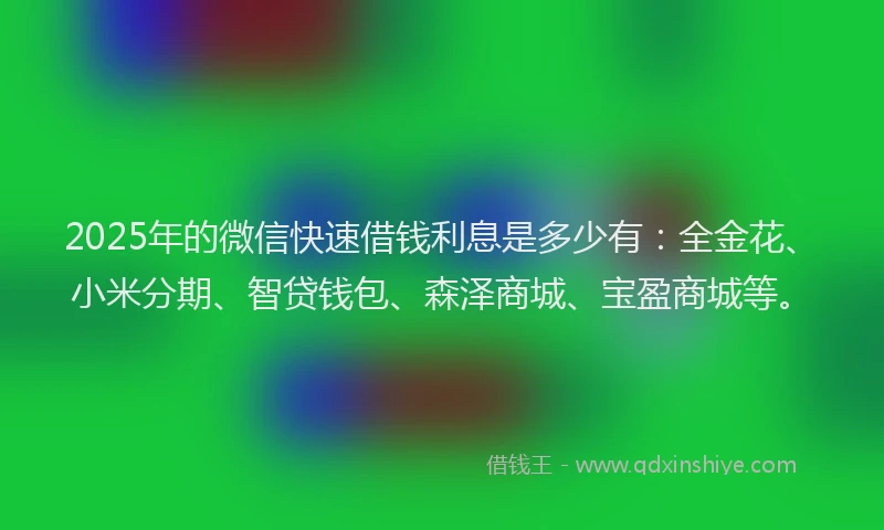2025年的微信快速借钱利息是多少有：全金花、小米分期、智贷钱包、森泽商城、宝盈商城等。