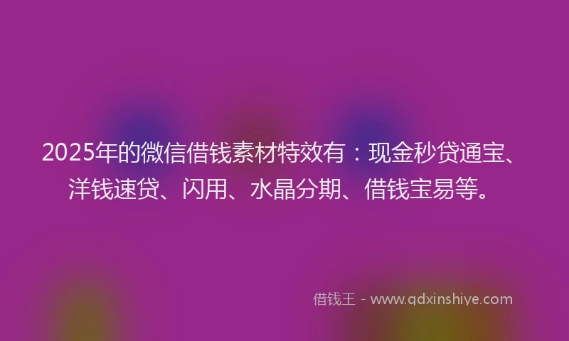 2025年的微信借钱素材特效有：现金秒贷通宝、洋钱速贷、闪用、水晶分期、借钱宝易等。