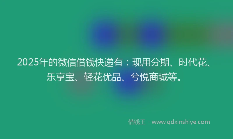 2025年的微信借钱快递有：现用分期、时代花、乐享宝、轻花优品、兮悦商城等。