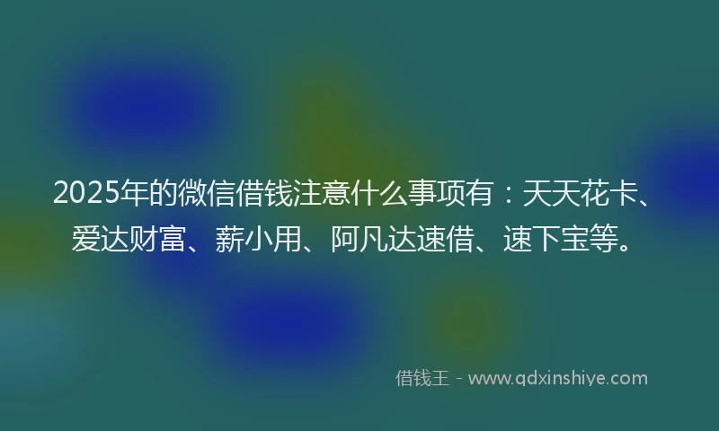 2025年的微信借钱注意什么事项有：天天花卡、爱达财富、薪小用、阿凡达速借、速下宝等。