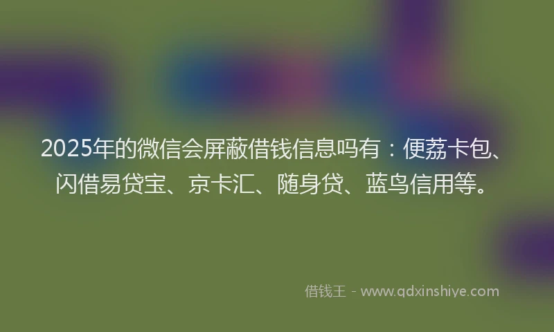 2025年的微信会屏蔽借钱信息吗有：便荔卡包、闪借易贷宝、京卡汇、随身贷、蓝鸟信用等。