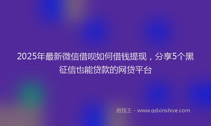 2025年最新微信借呗如何借钱提现，分享5个黑征信也能贷款的网贷平台