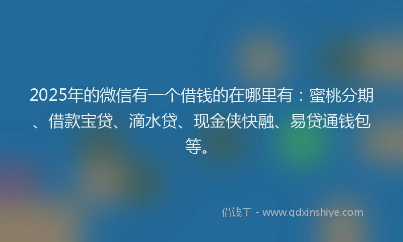 2025年的微信有一个借钱的在哪里有：蜜桃分期、借款宝贷、滴水贷、现金侠快融、易贷通钱包等。