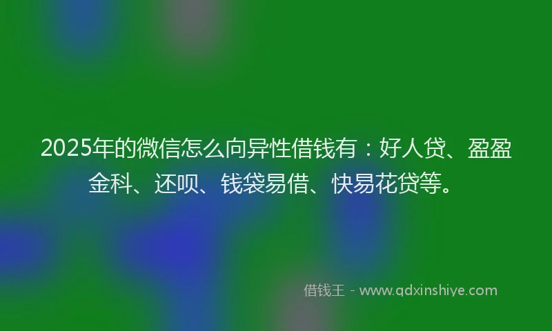 2025年的微信怎么向异性借钱有：好人贷、盈盈金科、还呗、钱袋易借、快易花贷等。