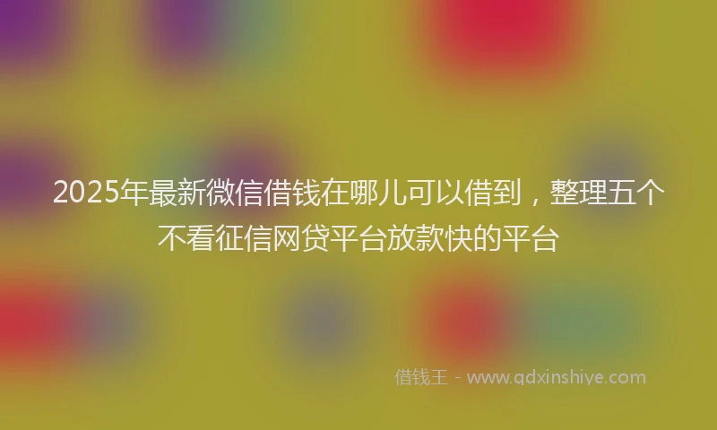 2025年最新微信借钱在哪儿可以借到，整理五个不看征信网贷平台放款快的平台