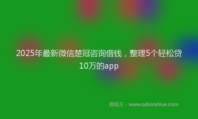 2025年最新微信楚冠咨询借钱，整理5个轻松贷10万的app