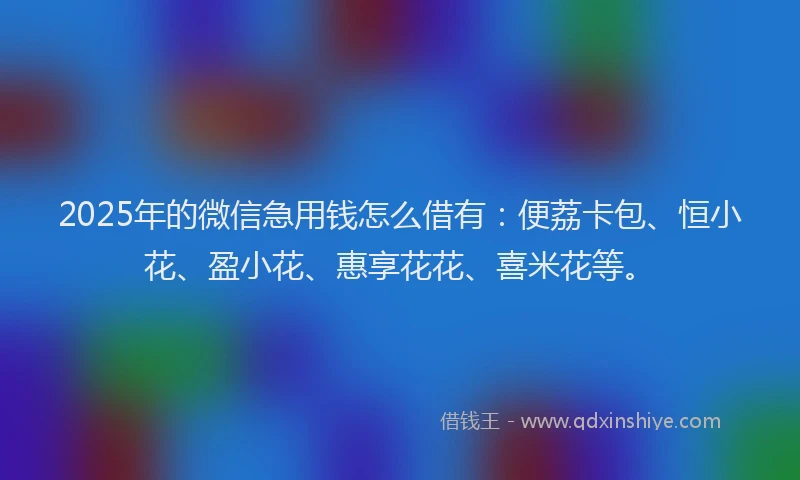 2025年的微信急用钱怎么借有：便荔卡包、恒小花、盈小花、惠享花花、喜米花等。