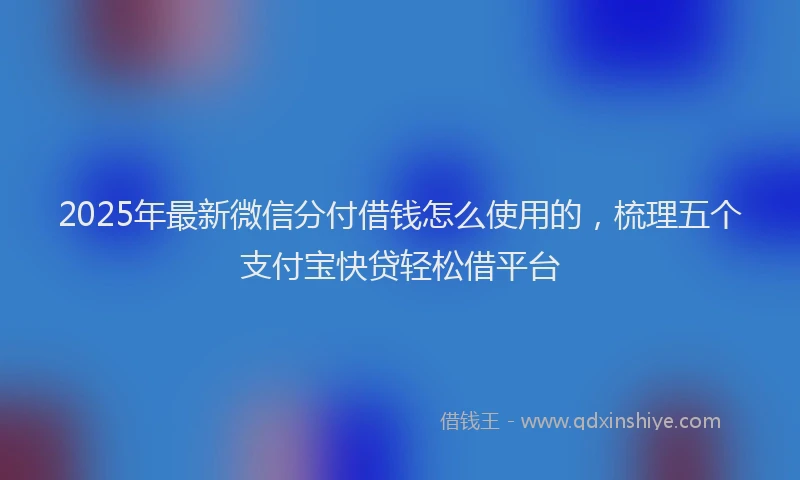 2025年最新微信分付借钱怎么使用的，梳理五个支付宝快贷轻松借平台