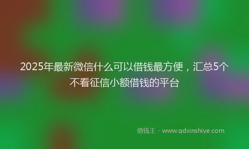 2025年最新微信什么可以借钱最方便，汇总5个不看征信小额借钱的平台