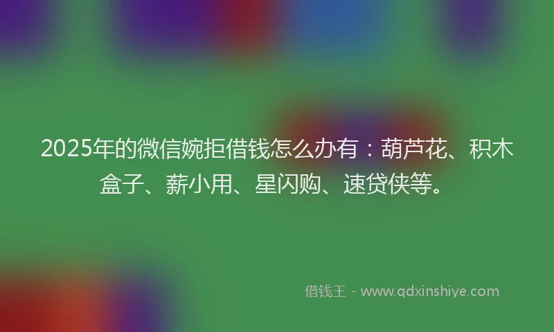 2025年的微信婉拒借钱怎么办有：葫芦花、积木盒子、薪小用、星闪购、速贷侠等。