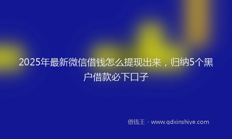 2025年最新微信借钱怎么提现出来，归纳5个黑户借款必下口子