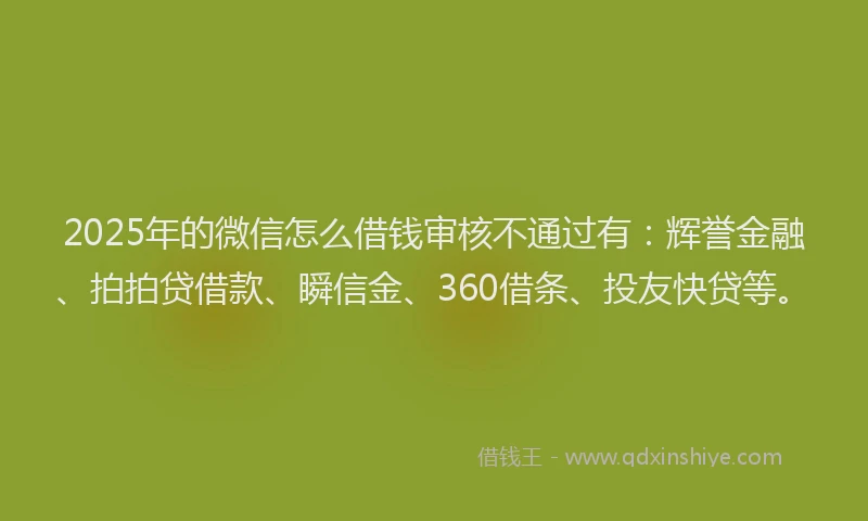 2025年的微信怎么借钱审核不通过有：辉誉金融、拍拍贷借款、瞬信金、360借条、投友快贷等。