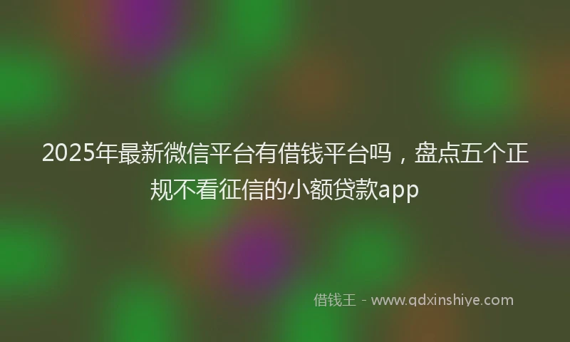 2025年最新微信平台有借钱平台吗，盘点五个正规不看征信的小额贷款app